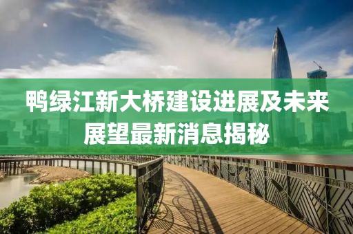 鴨綠江新大橋建設(shè)進(jìn)展及未來展望最新消息揭秘