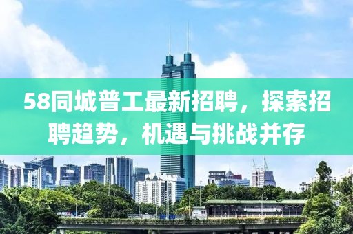 58同城普工最新招聘，探索招聘趨勢(shì)，機(jī)遇與挑戰(zhàn)并存