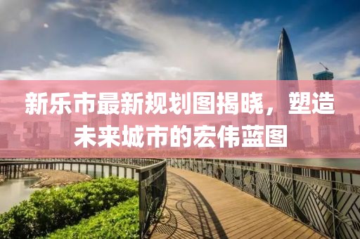 新樂(lè)市最新規(guī)劃圖揭曉，塑造未來(lái)城市的宏偉藍(lán)圖