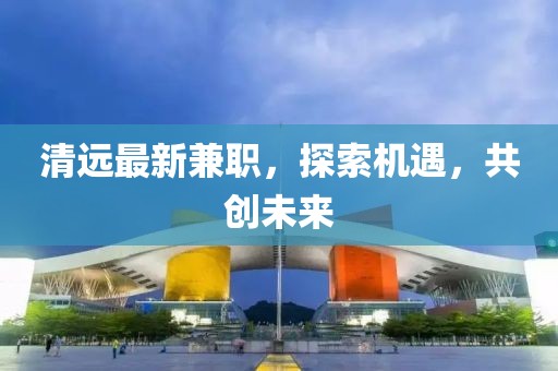 清遠(yuǎn)最新兼職，探索機遇，共創(chuàng)未來