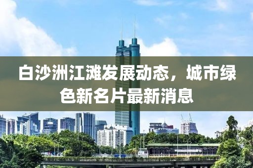 白沙洲江灘發(fā)展動態(tài)，城市綠色新名片最新消息