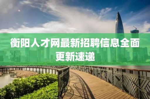 衡陽(yáng)人才網(wǎng)最新招聘信息全面更新速遞