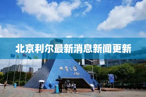 北京利爾最新消息新聞更新