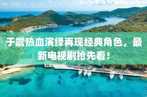 于震熱血演繹再現(xiàn)經(jīng)典角色，最新電視劇搶先看！