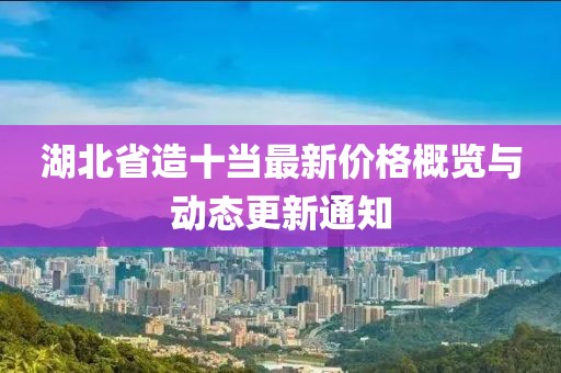 湖北省造十當(dāng)最新價(jià)格概覽與動(dòng)態(tài)更新通知