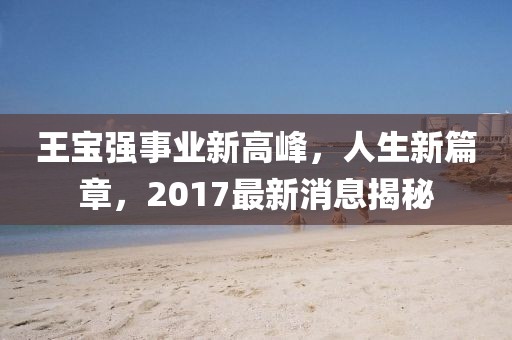 王寶強事業(yè)新高峰，人生新篇章，2017最新消息揭秘