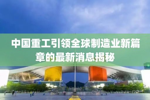 中國重工引領(lǐng)全球制造業(yè)新篇章的最新消息揭秘