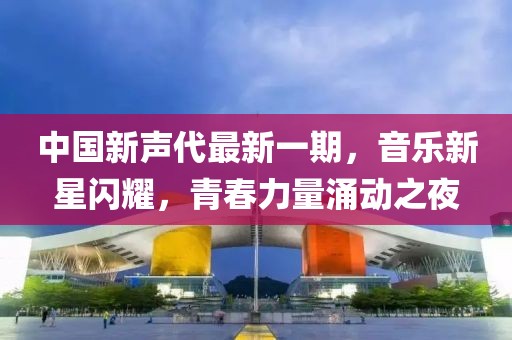 中國新聲代最新一期，音樂新星閃耀，青春力量涌動之夜