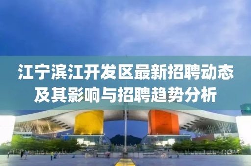 江寧濱江開發(fā)區(qū)最新招聘動態(tài)及其影響與招聘趨勢分析