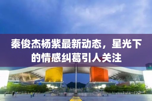 秦俊杰楊紫最新動態(tài)，星光下的情感糾葛引人關(guān)注