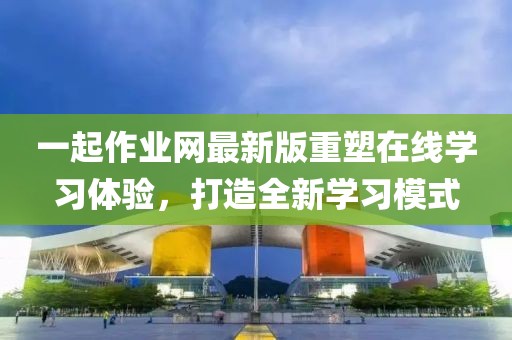 一起作業(yè)網(wǎng)最新版重塑在線學(xué)習(xí)體驗(yàn)，打造全新學(xué)習(xí)模式