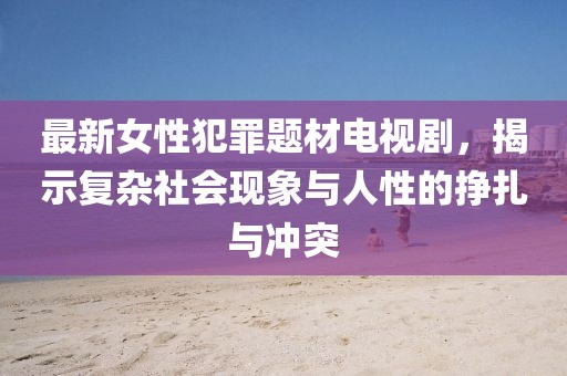 最新女性犯罪題材電視劇，揭示復(fù)雜社會(huì)現(xiàn)象與人性的掙扎與沖突