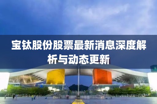 寶鈦股份股票最新消息深度解析與動(dòng)態(tài)更新