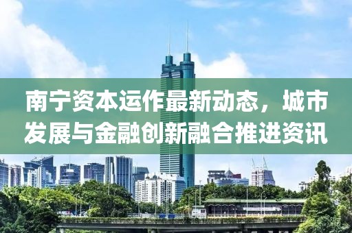 南寧資本運(yùn)作最新動(dòng)態(tài)，城市發(fā)展與金融創(chuàng)新融合推進(jìn)資訊