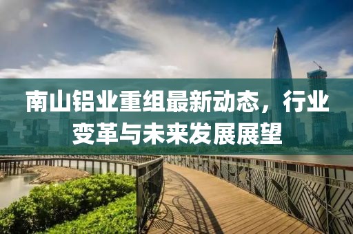 南山鋁業(yè)重組最新動態(tài)，行業(yè)變革與未來發(fā)展展望