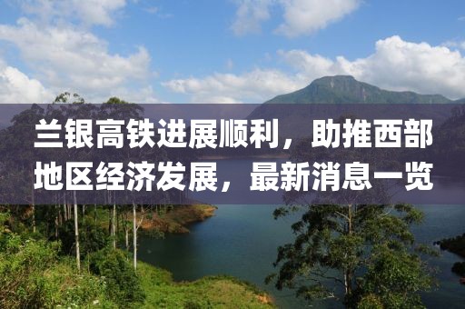 蘭銀高鐵進展順利，助推西部地區(qū)經(jīng)濟發(fā)展，最新消息一覽