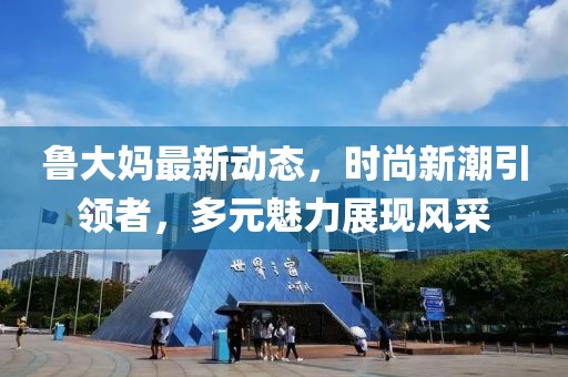 魯大媽最新動(dòng)態(tài)，時(shí)尚新潮引領(lǐng)者，多元魅力展現(xiàn)風(fēng)采