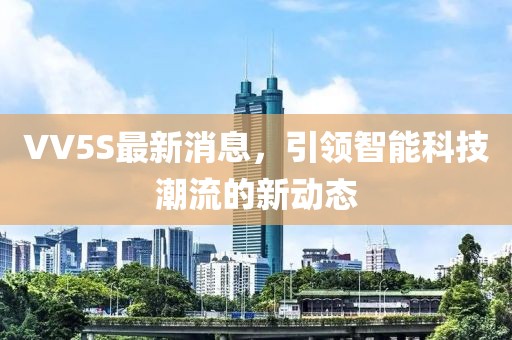 VV5S最新消息，引領智能科技潮流的新動態(tài)