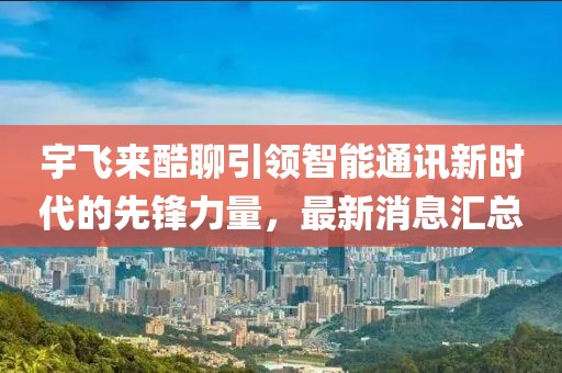 宇飛來酷聊引領智能通訊新時代的先鋒力量，最新消息匯總
