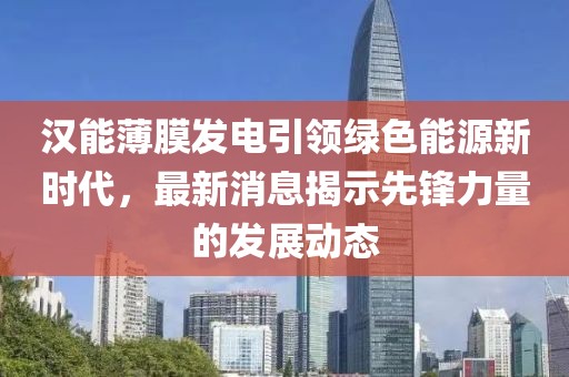 漢能薄膜發(fā)電引領(lǐng)綠色能源新時(shí)代，最新消息揭示先鋒力量的發(fā)展動(dòng)態(tài)