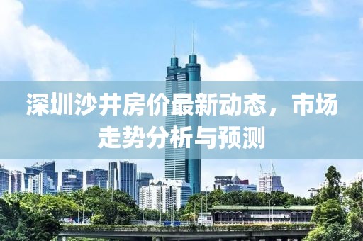深圳沙井房價最新動態(tài)，市場走勢分析與預(yù)測