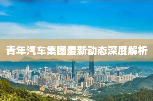青年汽車集團最新動態(tài)深度解析