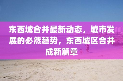 東西城合并最新動態(tài)，城市發(fā)展的必然趨勢，東西城區(qū)合并成新篇章