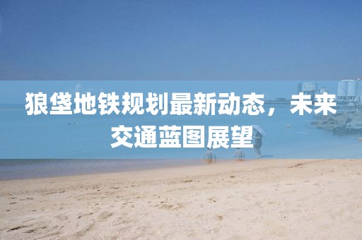 狼垡地鐵規(guī)劃最新動(dòng)態(tài)，未來(lái)交通藍(lán)圖展望