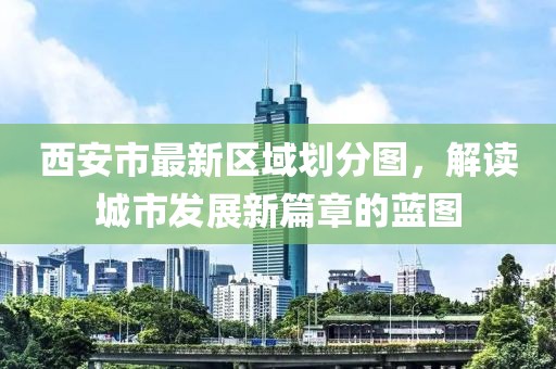 西安市最新區(qū)域劃分圖，解讀城市發(fā)展新篇章的藍(lán)圖