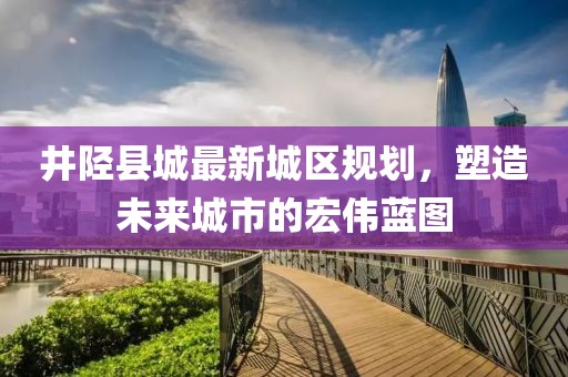 井陘縣城最新城區(qū)規(guī)劃，塑造未來城市的宏偉藍圖