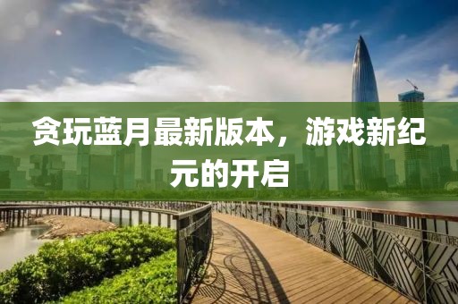 貪玩藍(lán)月最新版本，游戲新紀(jì)元的開啟
