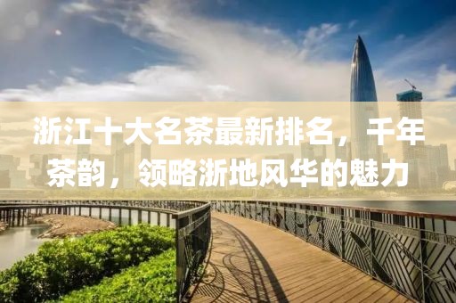 浙江十大名茶最新排名，千年茶韻，領(lǐng)略浙地風華的魅力