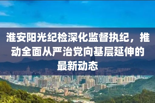 淮安陽光紀檢深化監(jiān)督執(zhí)紀，推動全面從嚴治黨向基層延伸的最新動態(tài)