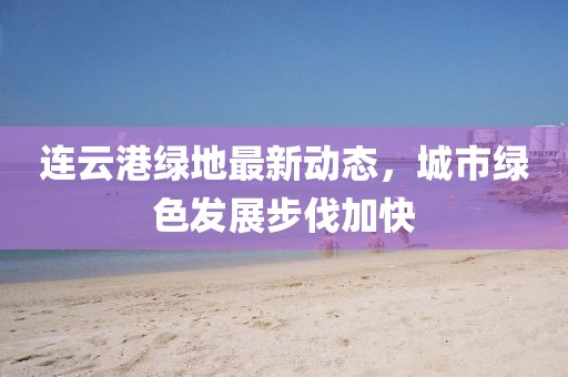 連云港綠地最新動(dòng)態(tài)，城市綠色發(fā)展步伐加快