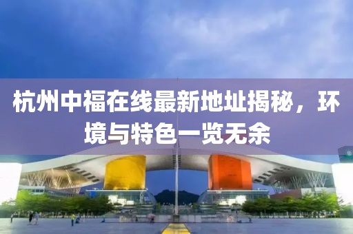 杭州中福在線最新地址揭秘，環(huán)境與特色一覽無(wú)余