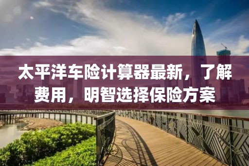 太平洋車險(xiǎn)計(jì)算器最新，了解費(fèi)用，明智選擇保險(xiǎn)方案