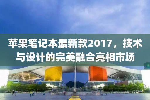 蘋果筆記本最新款2017，技術(shù)與設(shè)計(jì)的完美融合亮相市場