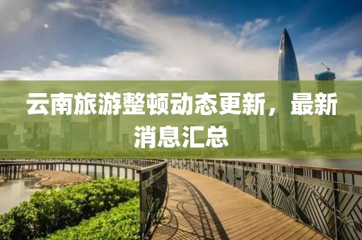云南旅游整頓動態(tài)更新，最新消息匯總