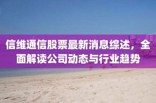 信維通信股票最新消息綜述，全面解讀公司動態(tài)與行業(yè)趨勢
