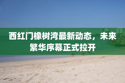 西紅門橡樹灣最新動態(tài)，未來繁華序幕正式拉開