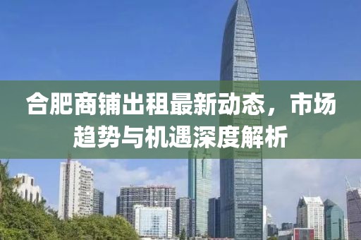 合肥商鋪出租最新動態(tài)，市場趨勢與機(jī)遇深度解析
