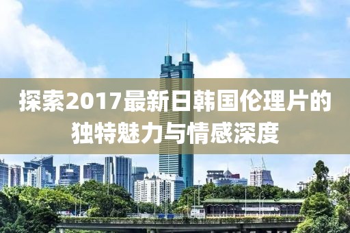 探索2017最新日韓國倫理片的獨(dú)特魅力與情感深度