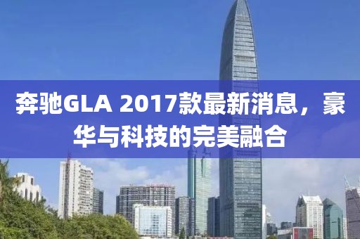 奔馳GLA 2017款最新消息，豪華與科技的完美融合