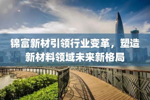 錦富新材引領(lǐng)行業(yè)變革，塑造新材料領(lǐng)域未來新格局