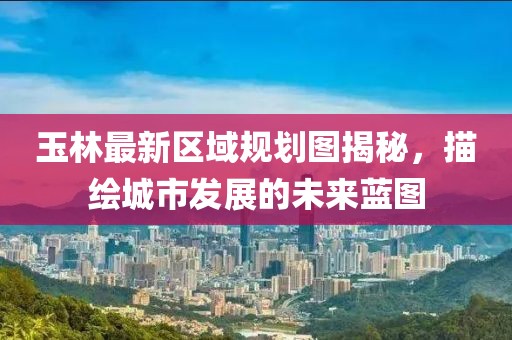 玉林最新區(qū)域規(guī)劃圖揭秘，描繪城市發(fā)展的未來藍(lán)圖