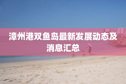 漳州港雙魚島最新發(fā)展動態(tài)及消息匯總