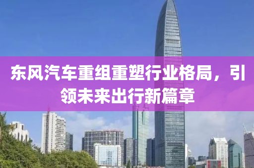 東風(fēng)汽車(chē)重組重塑行業(yè)格局，引領(lǐng)未來(lái)出行新篇章