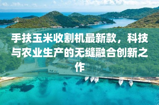 手扶玉米收割機(jī)最新款，科技與農(nóng)業(yè)生產(chǎn)的無縫融合創(chuàng)新之作