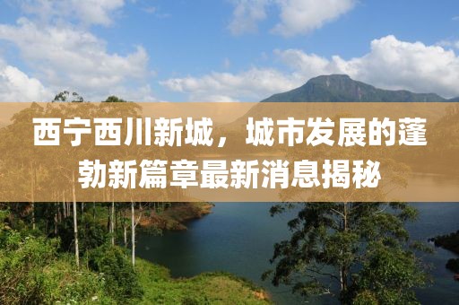 西寧西川新城，城市發(fā)展的蓬勃新篇章最新消息揭秘