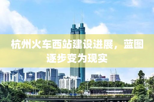 杭州火車西站建設(shè)進展，藍圖逐步變?yōu)楝F(xiàn)實